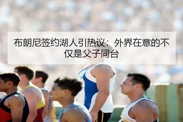 布朗尼签约湖人引热议：外界在意的不仅是父子同台